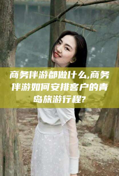 盘锦商务伴游都做什么,商务伴游如何安排客户的青岛旅游行程?