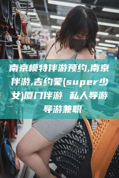 盘锦南京模特伴游预约,南京伴游,吉约蒙(super少女)厦门伴游 私人导游 导游兼职