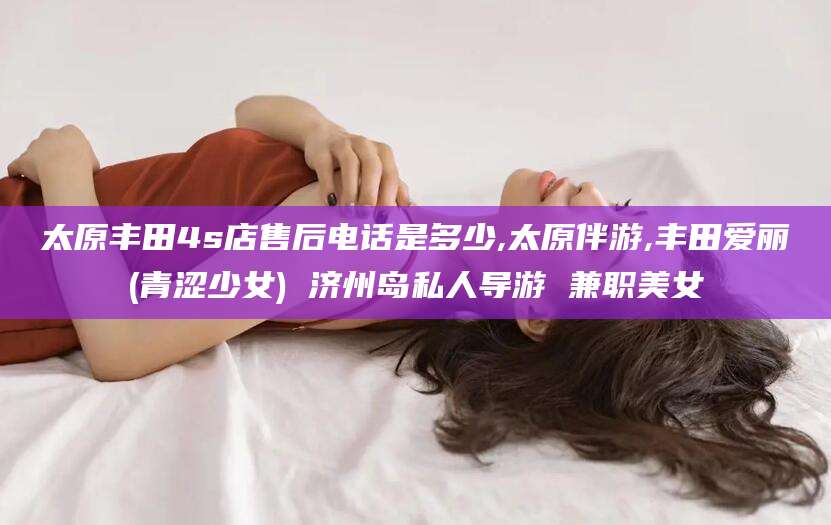 盘锦太原丰田4s店售后电话是多少,太原伴游,丰田爱丽(青涩少女) 济州岛私人导游 兼职美女