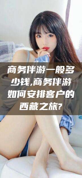 盘锦商务伴游一般多少钱,商务伴游如何安排客户的西藏之旅?