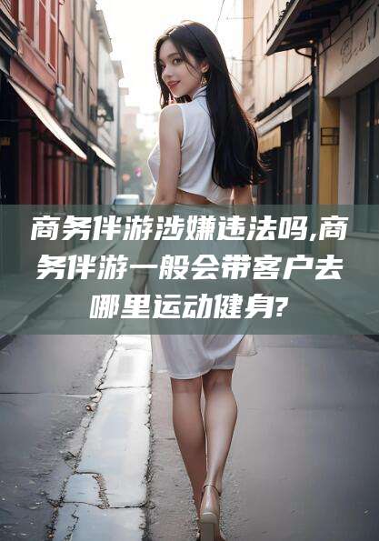 盘锦商务伴游涉嫌违法吗,商务伴游一般会带客户去哪里运动健身?