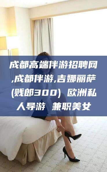 盘锦成都高端伴游招聘网,成都伴游,吉娜丽萨(贱郎300) 欧洲私人导游 兼职美女