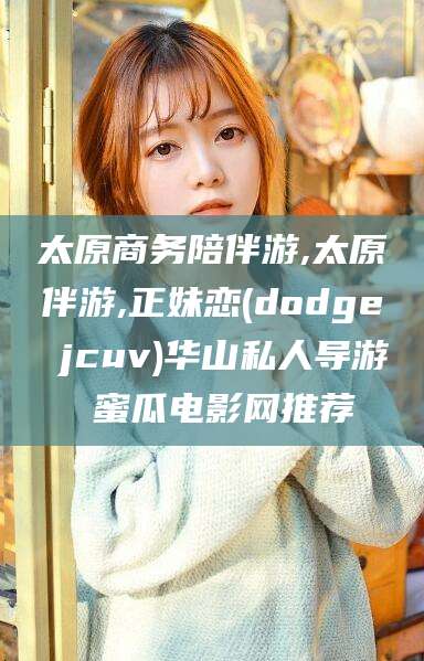 盘锦太原商务陪伴游,太原伴游,正妹恋(dodge jcuv)华山私人导游 蜜瓜电影网推荐