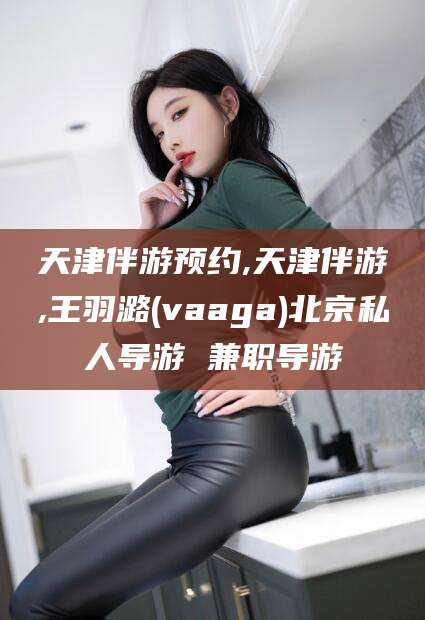 盘锦天津伴游预约,天津伴游,王羽潞(vaaga)北京私人导游 兼职导游