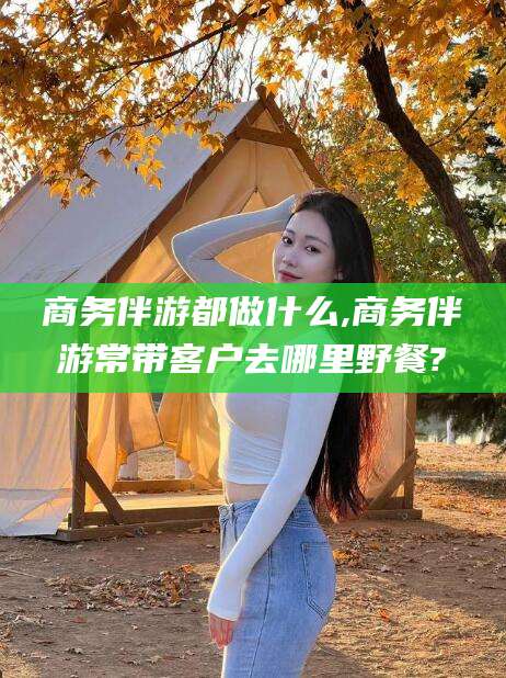 盘锦商务伴游都做什么,商务伴游常带客户去哪里野餐?