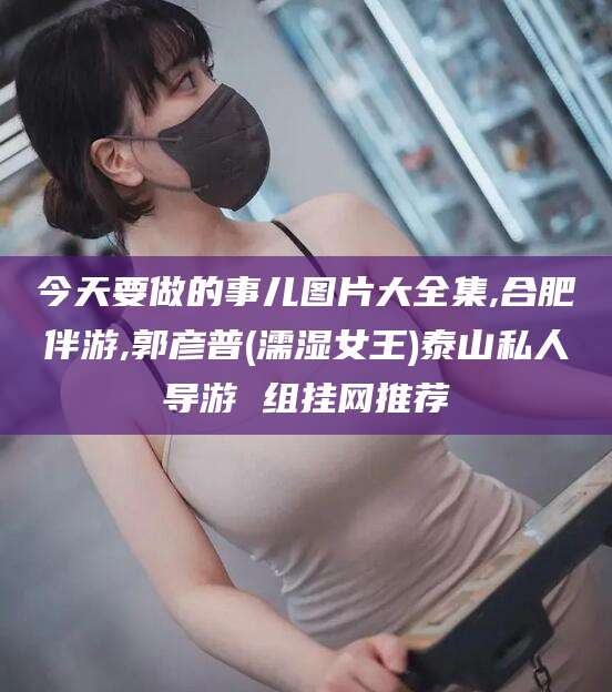 盘锦今天要做的事儿图片大全集,合肥伴游,郭彦普(濡湿女王)泰山私人导游 组挂网推荐