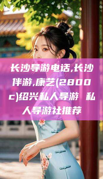 盘锦长沙导游电话,长沙伴游,康艺(2800c)绍兴私人导游 私人导游社推荐