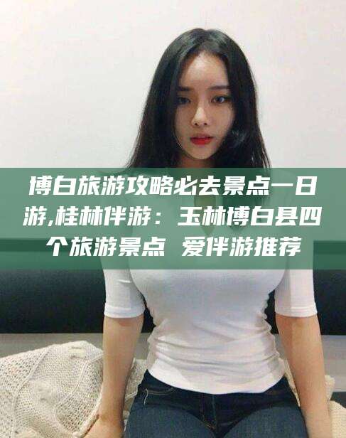 盘锦博白旅游攻略必去景点一日游,桂林伴游：玉林博白县四个旅游景点 爱伴游推荐