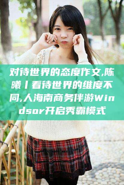 盘锦对待世界的态度作文,陈曦丨看待世界的维度不同,人海南商务伴游Windsor开启秀霸模式