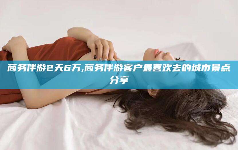 盘锦商务伴游2天6万,商务伴游客户最喜欢去的城市景点分享