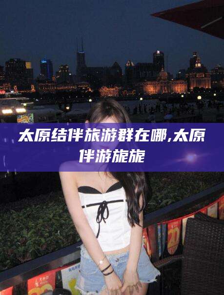 盘锦太原结伴旅游群在哪,太原伴游旎旎