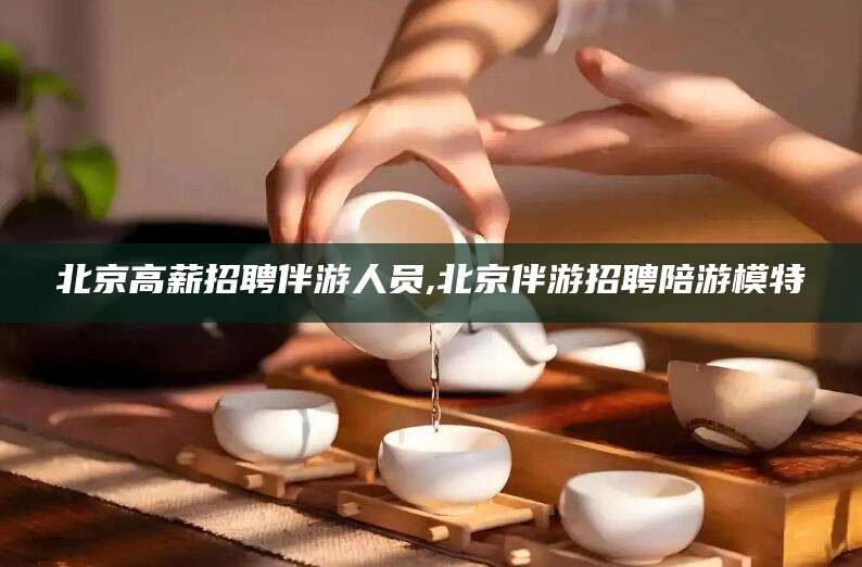 盘锦北京高薪招聘伴游人员,北京伴游招聘陪游模特