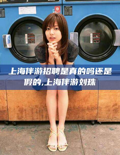 盘锦上海伴游招聘是真的吗还是假的,上海伴游刘珠