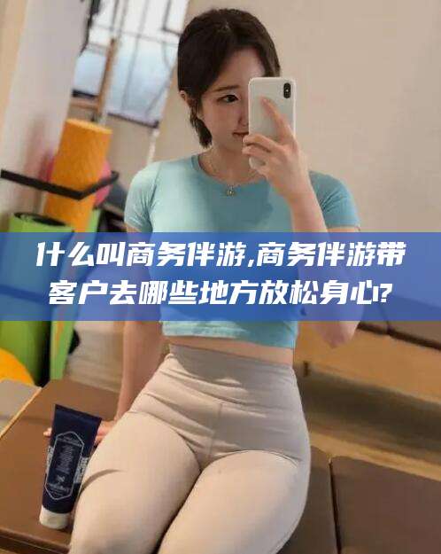 盘锦什么叫商务伴游,商务伴游带客户去哪些地方放松身心?
