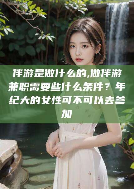 盘锦伴游是做什么的,做伴游兼职需要些什么条件？年纪大的女性可不可以去参加
