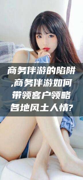 盘锦商务伴游的陷阱,商务伴游如何带领客户领略各地风土人情?