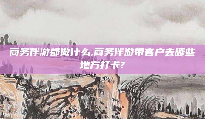 盘锦商务伴游都做什么,商务伴游带客户去哪些地方打卡?