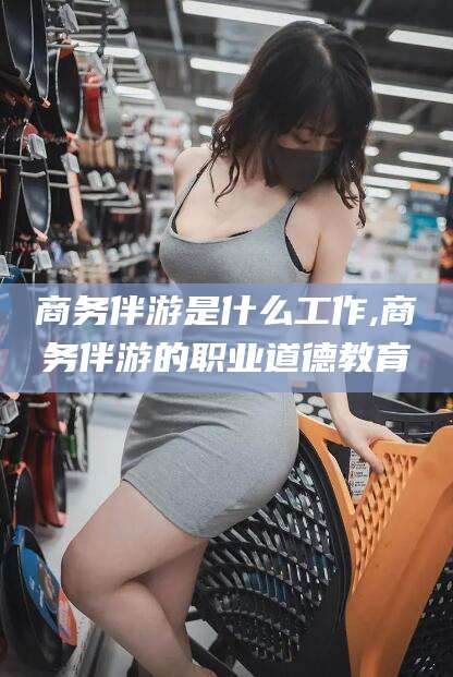 盘锦商务伴游是什么工作,商务伴游的职业道德教育
