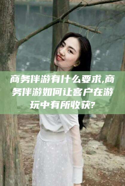 盘锦商务伴游有什么要求,商务伴游如何让客户在游玩中有所收获?