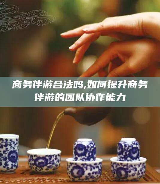 盘锦商务伴游合法吗,如何提升商务伴游的团队协作能力