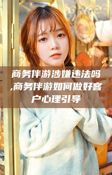 盘锦商务伴游涉嫌违法吗,商务伴游如何做好客户心理引导