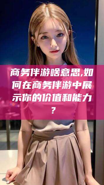 盘锦商务伴游啥意思,如何在商务伴游中展示你的价值和能力？