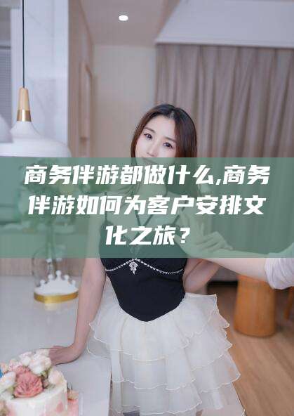 盘锦商务伴游都做什么,商务伴游如何为客户安排文化之旅？