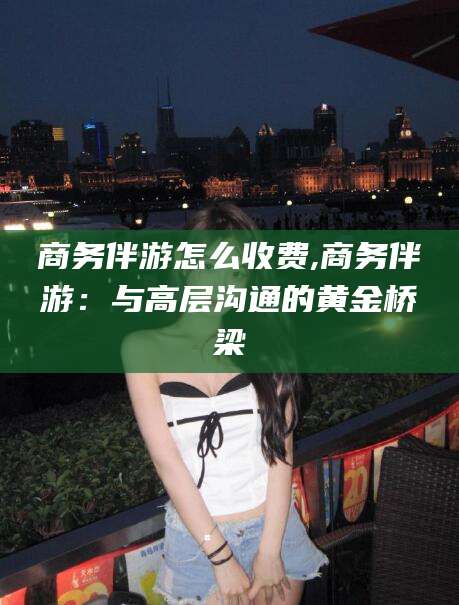 盘锦商务伴游怎么收费,商务伴游：与高层沟通的黄金桥梁