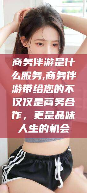 盘锦商务伴游是什么服务,商务伴游带给您的不仅仅是商务合作，更是品味人生的机会