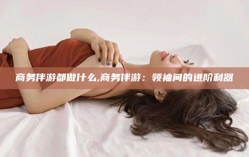 盘锦商务伴游都做什么,商务伴游：领袖间的进阶利器