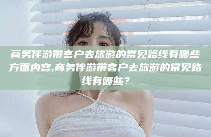 盘锦商务伴游带客户去旅游的常见路线有哪些方面内容,商务伴游带客户去旅游的常见路线有哪些？