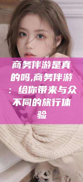 盘锦商务伴游是真的吗,商务伴游：给你带来与众不同的旅行体验