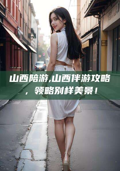 盘锦山西陪游,山西伴游攻略，领略别样美景！