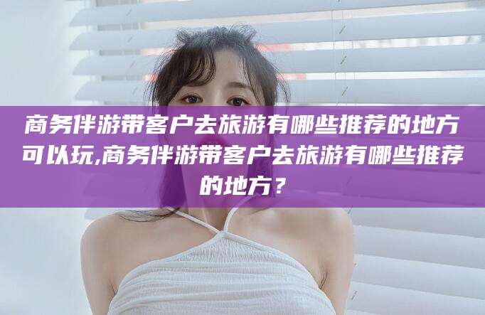 盘锦商务伴游带客户去旅游有哪些推荐的地方可以玩,商务伴游带客户去旅游有哪些推荐的地方？