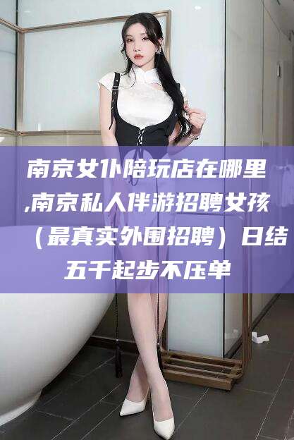 盘锦南京女仆陪玩店在哪里,南京私人伴游招聘女孩（最真实外围招聘）日结五千起步不压单