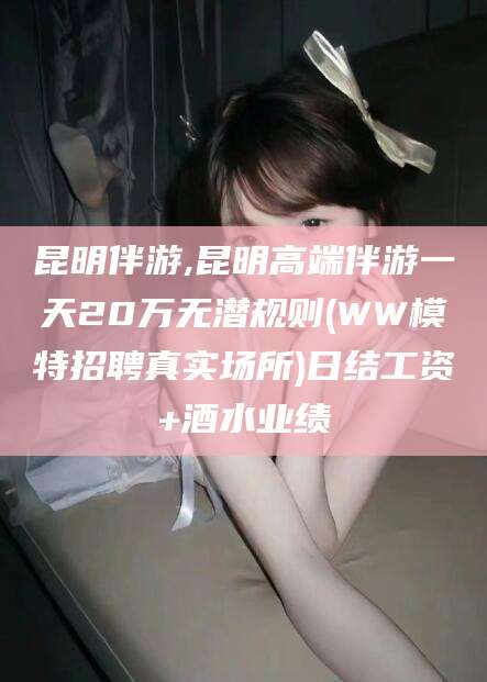 盘锦昆明伴游,昆明高端伴游一天20万无潜规则(WW模特招聘真实场所)日结工资+酒水业绩