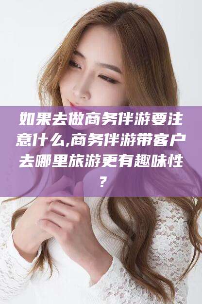 盘锦如果去做商务伴游要注意什么,商务伴游带客户去哪里旅游更有趣味性？