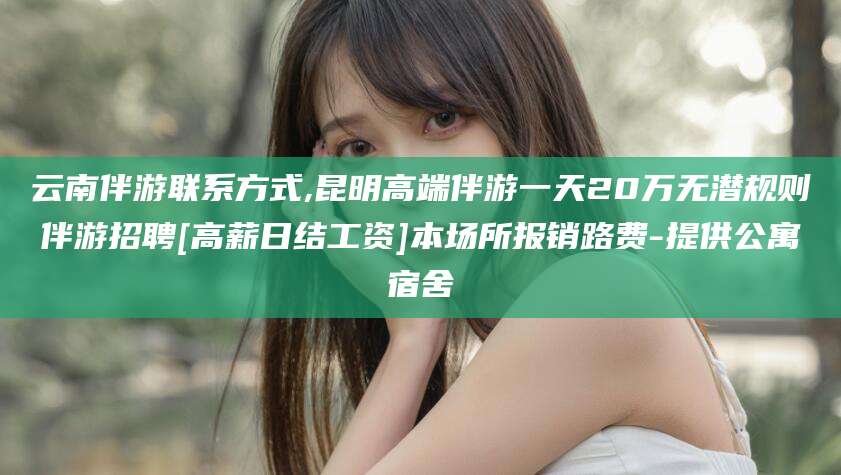 盘锦云南伴游联系方式,昆明高端伴游一天20万无潜规则伴游招聘[高薪日结工资]本场所报销路费-提供公寓宿舍