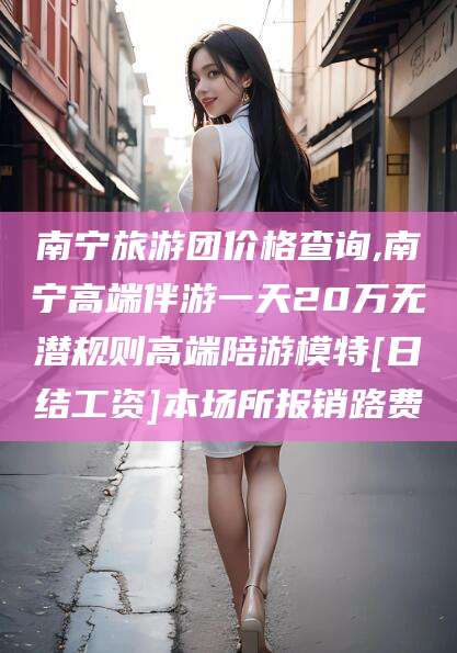 盘锦南宁旅游团价格查询,南宁高端伴游一天20万无潜规则高端陪游模特[日结工资]本场所报销路费