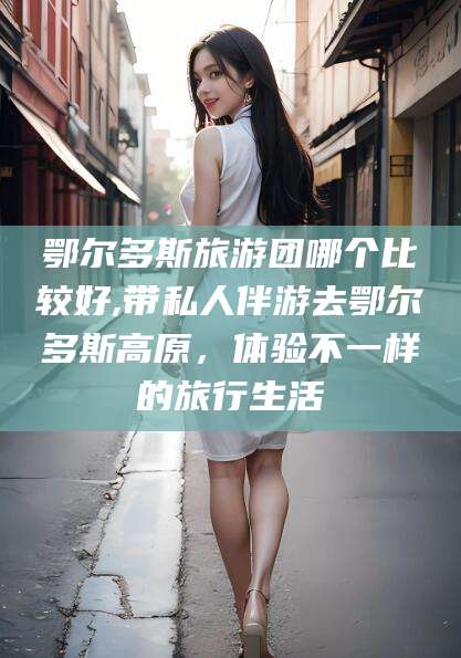 盘锦鄂尔多斯旅游团哪个比较好,带私人伴游去鄂尔多斯高原，体验不一样的旅行生活