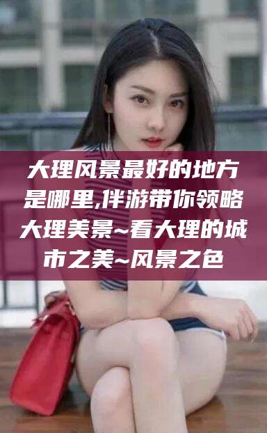 盘锦大理风景最好的地方是哪里,伴游带你领略大理美景~看大理的城市之美~风景之色
