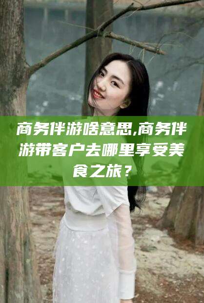盘锦商务伴游啥意思,商务伴游带客户去哪里享受美食之旅？