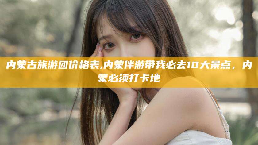 盘锦内蒙古旅游团价格表,内蒙伴游带我必去10大景点，内蒙必须打卡地
