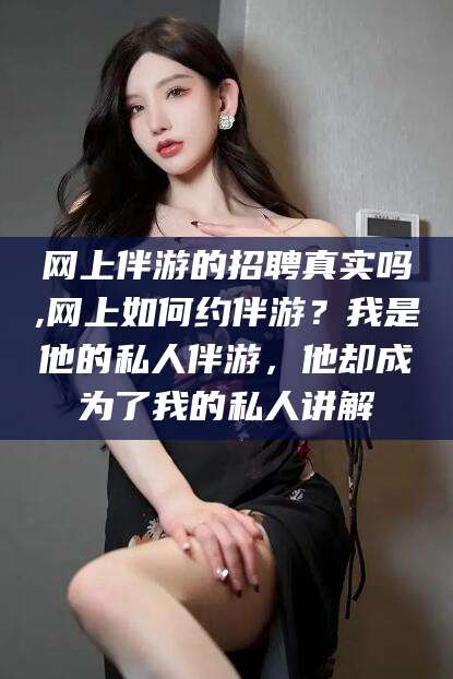 盘锦网上伴游的招聘真实吗,网上如何约伴游？我是他的私人伴游，他却成为了我的私人讲解