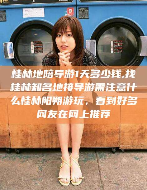 盘锦桂林地陪导游1天多少钱,找桂林知名地接导游需注意什么桂林阳朔游玩，看到好多网友在网上推荐
