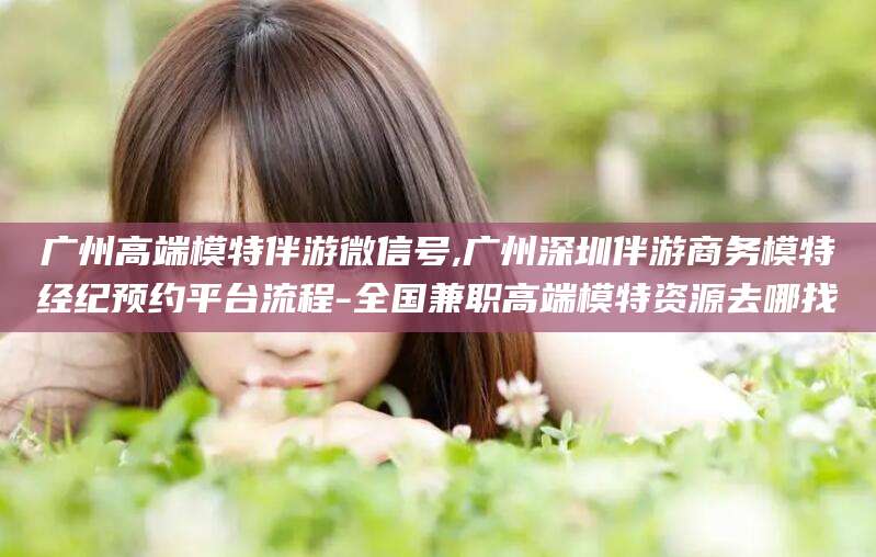 盘锦广州高端模特伴游微信号,广州深圳伴游商务模特经纪预约平台流程-全国兼职高端模特资源去哪找