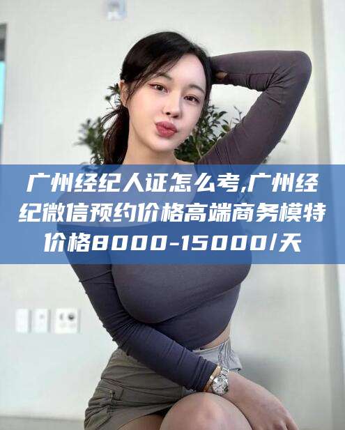 盘锦广州经纪人证怎么考,广州经纪微信预约价格高端商务模特价格8000-15000/天