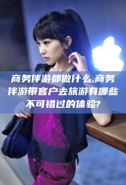盘锦商务伴游都做什么,商务伴游带客户去旅游有哪些不可错过的体验?