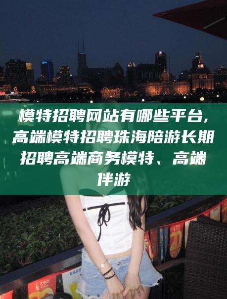 盘锦模特招聘网站有哪些平台,高端模特招聘珠海陪游长期招聘高端商务模特、高端伴游