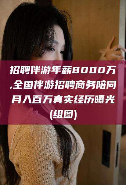 盘锦招聘伴游年薪8000万,全国伴游招聘商务陪同月入百万真实经历曝光(组图)
